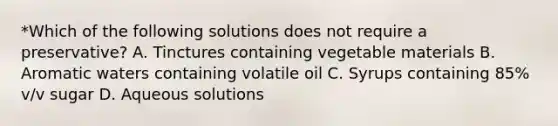 *Which of the following solutions does not require a preservative? A. Tinctures containing vegetable materials B. Aromatic waters containing volatile oil C. Syrups containing 85% v/v sugar D. Aqueous solutions