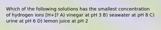 Which of the following solutions has the smallest concentration of hydrogen ions [H+]? A) vinegar at pH 3 B) seawater at pH 8 C) urine at pH 6 D) lemon juice at pH 2