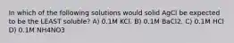 In which of the following solutions would solid AgCl be expected to be the LEAST soluble? A) 0.1M KCl. B) 0.1M BaCl2. C) 0.1M HCl D) 0.1M NH4NO3