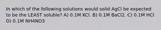 In which of the following solutions would solid AgCl be expected to be the LEAST soluble? A) 0.1M KCl. B) 0.1M BaCl2. C) 0.1M HCl D) 0.1M NH4NO3