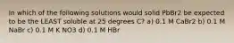 In which of the following solutions would solid PbBr2 be expected to be the LEAST soluble at 25 degrees C? a) 0.1 M CaBr2 b) 0.1 M NaBr c) 0.1 M K NO3 d) 0.1 M HBr