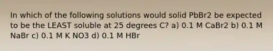 In which of the following solutions would solid PbBr2 be expected to be the LEAST soluble at 25 degrees C? a) 0.1 M CaBr2 b) 0.1 M NaBr c) 0.1 M K NO3 d) 0.1 M HBr