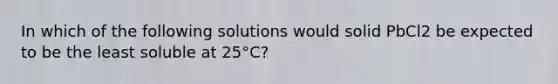 In which of the following solutions would solid PbCl2 be expected to be the least soluble at 25°C?