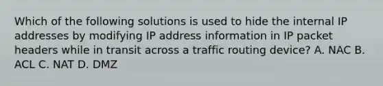 Which of the following solutions is used to hide the internal IP addresses by modifying IP address information in IP packet headers while in transit across a traffic routing device? A. NAC B. ACL C. NAT D. DMZ