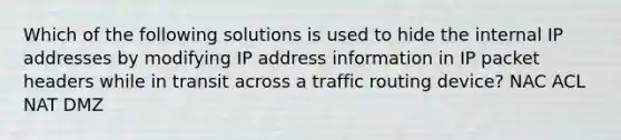 Which of the following solutions is used to hide the internal IP addresses by modifying IP address information in IP packet headers while in transit across a traffic routing device? NAC ACL NAT DMZ