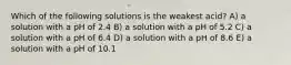 Which of the following solutions is the weakest acid? A) a solution with a pH of 2.4 B) a solution with a pH of 5.2 C) a solution with a pH of 6.4 D) a solution with a pH of 8.6 E) a solution with a pH of 10.1