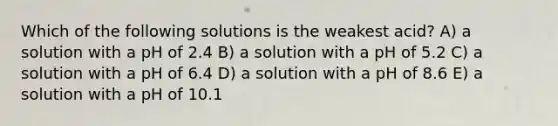 Which of the following solutions is the weakest acid? A) a solution with a pH of 2.4 B) a solution with a pH of 5.2 C) a solution with a pH of 6.4 D) a solution with a pH of 8.6 E) a solution with a pH of 10.1