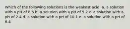 Which of the following solutions is the weakest acid: a. a solution with a pH of 8.6 b. a solution with a pH of 5.2 c. a solution with a pH of 2.4 d. a solution with a pH of 10.1 e. a solution with a pH of 6.4