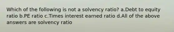 Which of the following is not a solvency ratio? a.Debt to equity ratio b.PE ratio c.Times interest earned ratio d.All of the above answers are solvency ratio