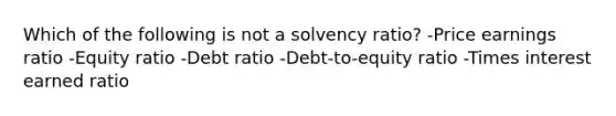 Which of the following is not a solvency ratio? -Price earnings ratio -Equity ratio -Debt ratio -Debt-to-equity ratio -Times interest earned ratio