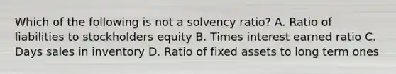 Which of the following is not a solvency ratio? A. Ratio of liabilities to stockholders equity B. Times interest earned ratio C. Days sales in inventory D. Ratio of fixed assets to long term ones