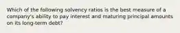 Which of the following solvency ratios is the best measure of a company's ability to pay interest and maturing principal amounts on its long-term debt?