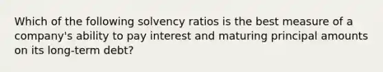 Which of the following solvency ratios is the best measure of a company's ability to pay interest and maturing principal amounts on its long-term debt?