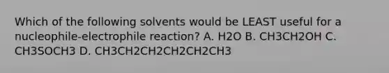 Which of the following solvents would be LEAST useful for a nucleophile-electrophile reaction? A. H2O B. CH3CH2OH C. CH3SOCH3 D. CH3CH2CH2CH2CH2CH3