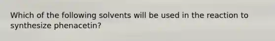 Which of the following solvents will be used in the reaction to synthesize phenacetin?