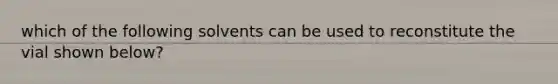 which of the following solvents can be used to reconstitute the vial shown below?