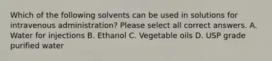 Which of the following solvents can be used in solutions for intravenous administration? Please select all correct answers. A. Water for injections B. Ethanol C. Vegetable oils D. USP grade purified water