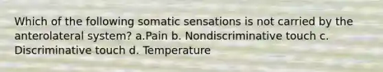 Which of the following somatic sensations is not carried by the anterolateral system? a.Pain b. Nondiscriminative touch c. Discriminative touch d. Temperature