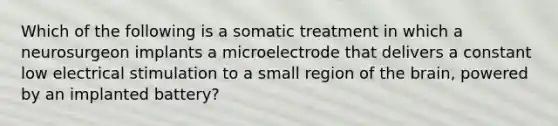 Which of the following is a somatic treatment in which a neurosurgeon implants a microelectrode that delivers a constant low electrical stimulation to a small region of the brain, powered by an implanted battery?