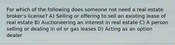 For which of the following does someone not need a real estate broker's license? A) Selling or offering to sell an existing lease of real estate B) Auctioneering an interest in real estate C) A person selling or dealing in oil or gas leases D) Acting as an option dealer