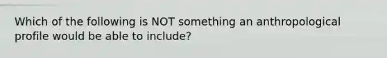 Which of the following is NOT something an anthropological profile would be able to include?