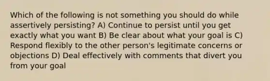 Which of the following is not something you should do while assertively persisting? A) Continue to persist until you get exactly what you want B) Be clear about what your goal is C) Respond flexibly to the other person's legitimate concerns or objections D) Deal effectively with comments that divert you from your goal