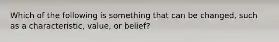 Which of the following is something that can be changed, such as a characteristic, value, or belief?