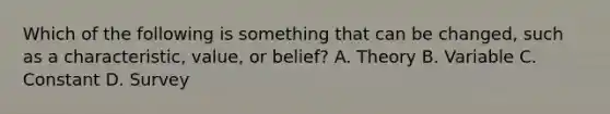 Which of the following is something that can be changed, such as a characteristic, value, or belief? A. Theory B. Variable C. Constant D. Survey