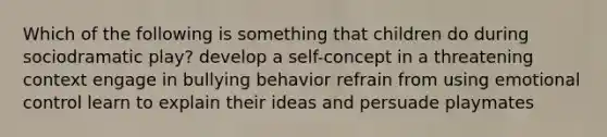 Which of the following is something that children do during sociodramatic play? develop a self-concept in a threatening context engage in bullying behavior refrain from using emotional control learn to explain their ideas and persuade playmates