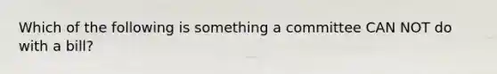 Which of the following is something a committee CAN NOT do with a bill?