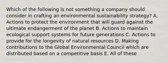 Which of the following is not something a company should consider in crafting an environmental sustainability strategy? A. Actions to protect the environment that will guard against the ultimate endangerment of the planet B. Actions to maintain ecological support systems for future generations C. Actions to provide for the longevity of natural resources D. Making contributions to the Global Environmental Council which are distributed based on a competitive basis E. All of these