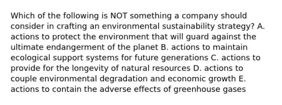 Which of the following is NOT something a company should consider in crafting an environmental sustainability strategy? A. actions to protect the environment that will guard against the ultimate endangerment of the planet B. actions to maintain ecological support systems for future generations C. actions to provide for the longevity of natural resources D. actions to couple environmental degradation and economic growth E. actions to contain the adverse effects of greenhouse gases