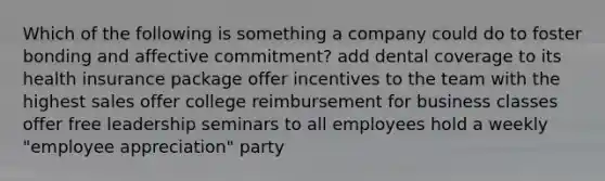 Which of the following is something a company could do to foster bonding and affective commitment? add dental coverage to its health insurance package offer incentives to the team with the highest sales offer college reimbursement for business classes offer free leadership seminars to all employees hold a weekly "employee appreciation" party