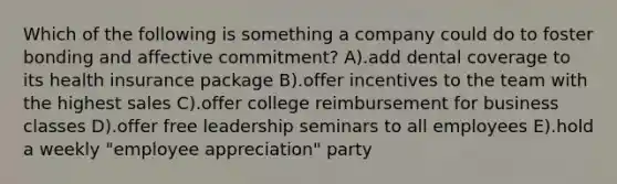 Which of the following is something a company could do to foster bonding and affective commitment? A).add dental coverage to its health insurance package B).offer incentives to the team with the highest sales C).offer college reimbursement for business classes D).offer free leadership seminars to all employees E).hold a weekly "employee appreciation" party