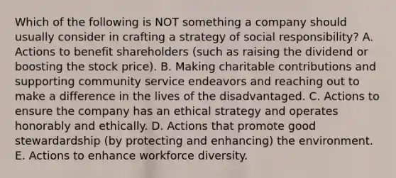 Which of the following is NOT something a company should usually consider in crafting a strategy of social responsibility? A. Actions to benefit shareholders (such as raising the dividend or boosting the stock price). B. Making charitable contributions and supporting community service endeavors and reaching out to make a difference in the lives of the disadvantaged. C. Actions to ensure the company has an ethical strategy and operates honorably and ethically. D. Actions that promote good stewardardship (by protecting and enhancing) the environment. E. Actions to enhance workforce diversity.