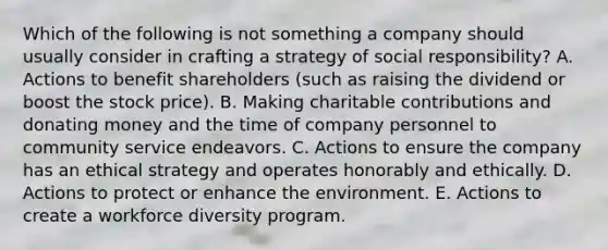 Which of the following is not something a company should usually consider in crafting a strategy of social responsibility? A. Actions to benefit shareholders (such as raising the dividend or boost the stock price). B. Making charitable contributions and donating money and the time of company personnel to community service endeavors. C. Actions to ensure the company has an ethical strategy and operates honorably and ethically. D. Actions to protect or enhance the environment. E. Actions to create a workforce diversity program.