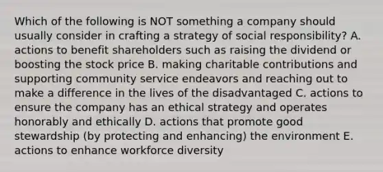 Which of the following is NOT something a company should usually consider in crafting a strategy of social responsibility? A. actions to benefit shareholders such as raising the dividend or boosting the stock price B. making charitable contributions and supporting community service endeavors and reaching out to make a difference in the lives of the disadvantaged C. actions to ensure the company has an ethical strategy and operates honorably and ethically D. actions that promote good stewardship (by protecting and enhancing) the environment E. actions to enhance workforce diversity