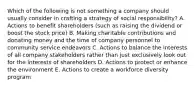 Which of the following is not something a company should usually consider in crafting a strategy of social responsibility? A. Actions to benefit shareholders (such as raising the dividend or boost the stock price) B. Making charitable contributions and donating money and the time of company personnel to community service endeavors C. Actions to balance the interests of all company stakeholders rather than just exclusively look out for the interests of shareholders D. Actions to protect or enhance the environment E. Actions to create a workforce diversity program