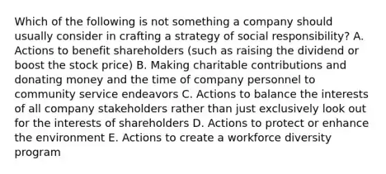 Which of the following is not something a company should usually consider in crafting a strategy of social responsibility? A. Actions to benefit shareholders (such as raising the dividend or boost the stock price) B. Making charitable contributions and donating money and the time of company personnel to community service endeavors C. Actions to balance the interests of all company stakeholders rather than just exclusively look out for the interests of shareholders D. Actions to protect or enhance the environment E. Actions to create a workforce diversity program