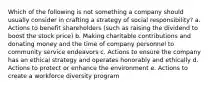 Which of the following is not something a company should usually consider in crafting a strategy of social responsibility? a. Actions to benefit shareholders (such as raising the dividend to boost the stock price) b. Making charitable contributions and donating money and the time of company personnel to community service endeavors c. Actions to ensure the company has an ethical strategy and operates honorably and ethically d. Actions to protect or enhance the environment e. Actions to create a workforce diversity program