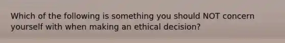 Which of the following is something you should NOT concern yourself with when making an ethical decision?