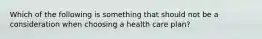 Which of the following is something that should not be a consideration when choosing a health care plan?