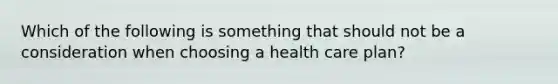 Which of the following is something that should not be a consideration when choosing a health care plan?