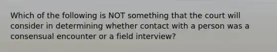 Which of the following is NOT something that the court will consider in determining whether contact with a person was a consensual encounter or a field interview?