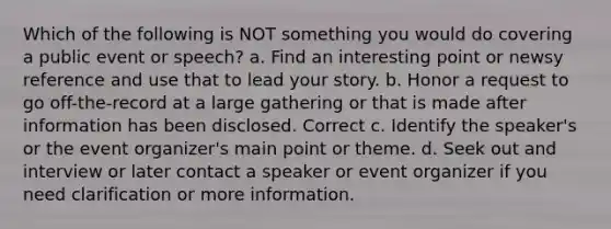 Which of the following is NOT something you would do covering a public event or speech? a. Find an interesting point or newsy reference and use that to lead your story. b. Honor a request to go off-the-record at a large gathering or that is made after information has been disclosed. Correct c. Identify the speaker's or the event organizer's main point or theme. d. Seek out and interview or later contact a speaker or event organizer if you need clarification or more information.