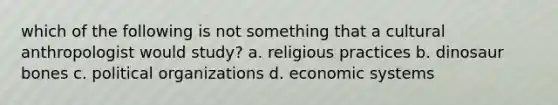 which of the following is not something that a cultural anthropologist would study? a. religious practices b. dinosaur bones c. political organizations d. economic systems