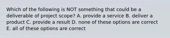 Which of the following is NOT something that could be a deliverable of project scope? A. provide a service B. deliver a product C. provide a result D. none of these options are correct E. all of these options are correct