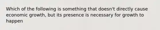 Which of the following is something that doesn't directly cause economic growth, but its presence is necessary for growth to happen