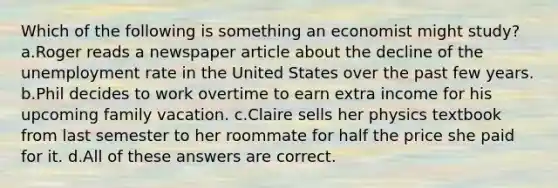 Which of the following is something an economist might study? a.Roger reads a newspaper article about the decline of the unemployment rate in the United States over the past few years. b.Phil decides to work overtime to earn extra income for his upcoming family vacation. c.Claire sells her physics textbook from last semester to her roommate for half the price she paid for it. d.All of these answers are correct.