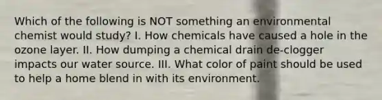 Which of the following is NOT something an environmental chemist would study? I. How chemicals have caused a hole in the ozone layer. II. How dumping a chemical drain de-clogger impacts our water source. III. What color of paint should be used to help a home blend in with its environment.